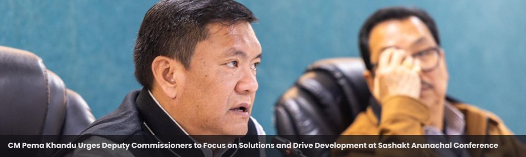 CM Pema Khandu Urges Deputy Commissioners to Focus on Solutions and Drive Development at Sashakt Arunachal Conferenc
